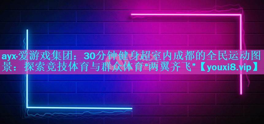 ayx·爱游戏集团：30分钟健身超室内成都的全民运动图景：探索竞技体育与群众体育“两翼齐飞”