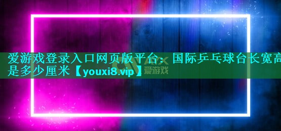 爱游戏登录入口网页版平台：国际乒乓球台长宽高是多少厘米