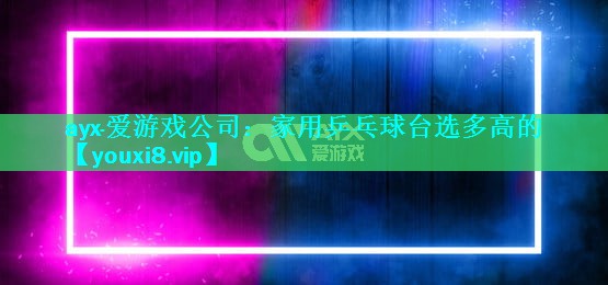 ayx·爱游戏公司：家用乒乓球台选多高的