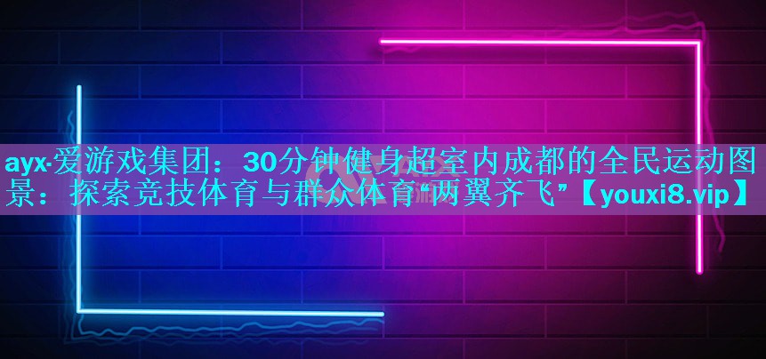 30分钟健身超室内成都的全民运动图景：探索竞技体育与群众体育“两翼齐飞”